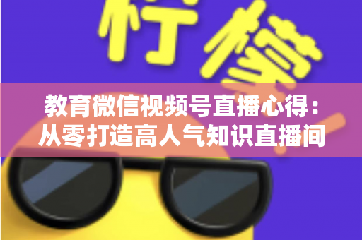 教育微信视频号直播心得:从零打造高人气知识直播间的全流程实战指南 教育微信视频号直播心得:从零打造高人气知识直播间的全流程实战指南