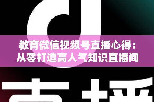 教育微信视频号直播心得：从零打造高人气知识直播间的全流程实战指南