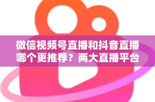 微信视频号直播和抖音直播哪个更推荐?两大直播平台深度对比与新手选平台全攻略 微信视频号直播和抖音直播哪个更推荐?两大直播平台深度对比与新手选平台全攻略