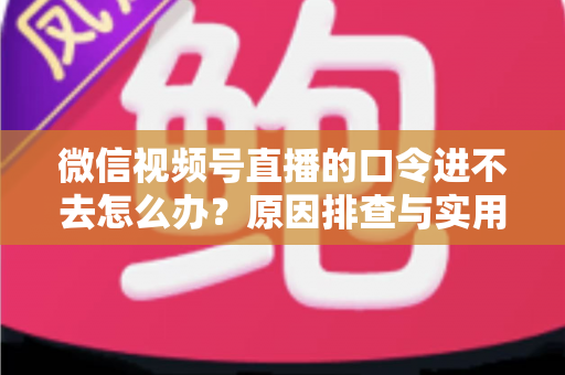 微信视频号直播的口令进不去怎么办？原因排查与实用解决方案全攻略