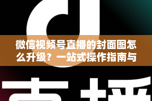 微信视频号直播的封面图怎么升级？一站式操作指南与封面优化全攻略
