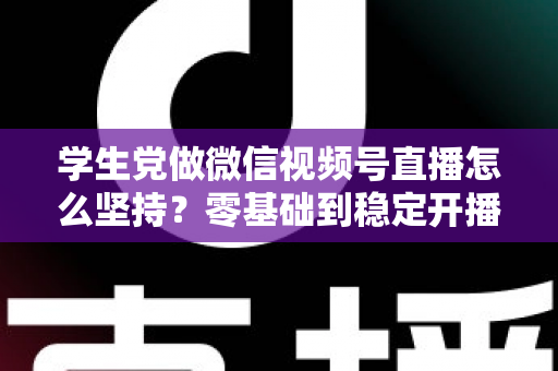 学生党做微信视频号直播怎么坚持？零基础到稳定开播的实战干货指南