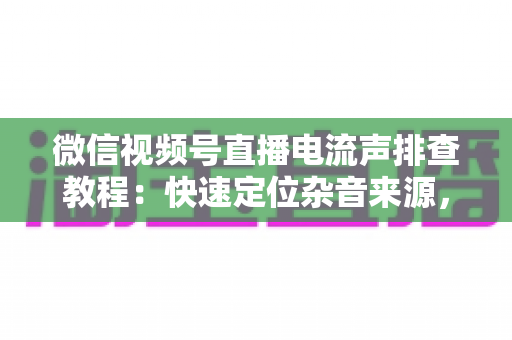 微信视频号直播电流声排查教程：快速定位杂音来源，告别嗡嗡声，打造高清音质直播间的完整实战指南