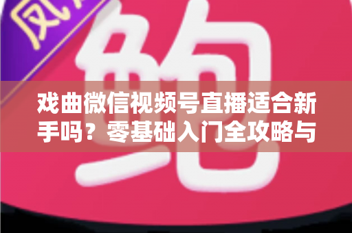 戏曲微信视频号直播适合新手吗？零基础入门全攻略与发展前景深度解析