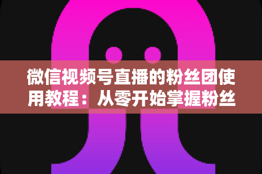 微信视频号直播的粉丝团使用教程：从零开始掌握粉丝团创建、加入与高效运营的全流程实战指南