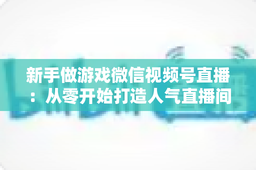 新手做游戏微信视频号直播:从零开始打造人气直播间的完整指南 新手做游戏微信视频号直播:从零开始打造人气直播间的完整指南