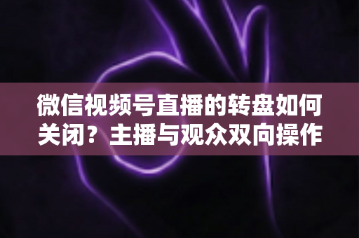 微信视频号直播的转盘如何关闭?主播与观众双向操作全攻略 微信视频号直播的转盘如何关闭?主播与观众双向操作全攻略