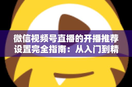 微信视频号直播的开播推荐设置完全指南：从入门到精通，轻松撬动微信亿级流量