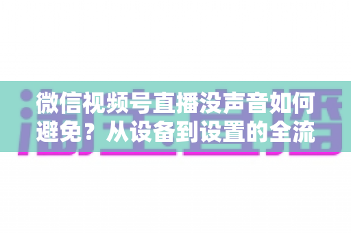 微信视频号直播没声音如何避免?从设备到设置的全流程静音预防实用指南 微信视频号直播没声音如何避免?从设备到设置的全流程静音预防实用指南