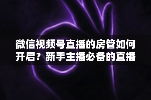 微信视频号直播的房管如何开启？新手主播必备的直播间管理全攻略
