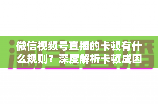 微信视频号直播的卡顿有什么规则？深度解析卡顿成因、平台规范与优化指南