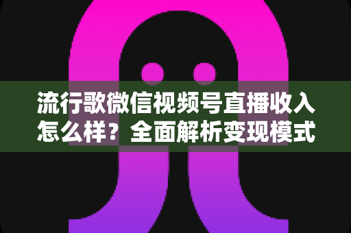 流行歌微信视频号直播收入怎么样？全面解析变现模式与赚钱技巧