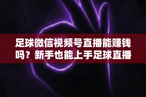 足球微信视频号直播能赚钱吗？新手也能上手足球直播变现全攻略