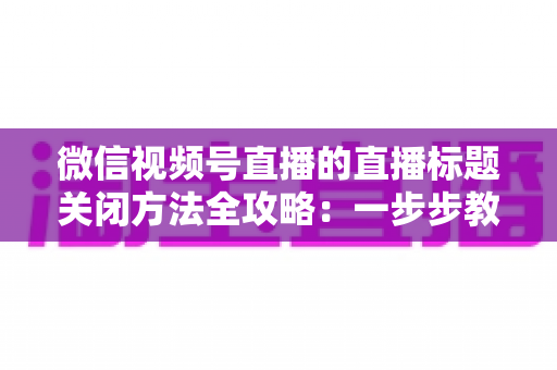 微信视频号直播的直播标题关闭方法全攻略:一步步教你隐藏直播标题,打造清爽专业的直播间画面 微信视频号直播的直播标题关闭方法全攻略:一步步教你隐藏直播标题,打造清爽专业的直播间画面