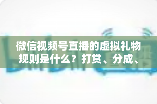 微信视频号直播的虚拟礼物规则是什么？打赏、分成、提现一站式全解读