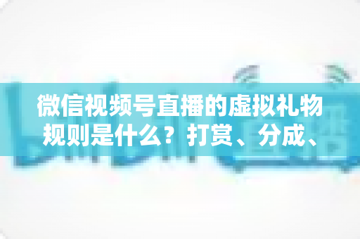 微信视频号直播的虚拟礼物规则是什么？打赏、分成、提现一站式全解读