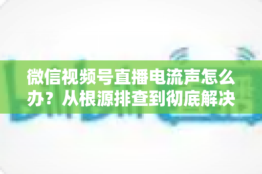 微信视频号直播电流声怎么办？从根源排查到彻底解决的完整指南