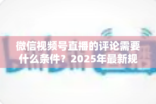 微信视频号直播的评论需要什么条件？2025年最新规则全解析与实操指南