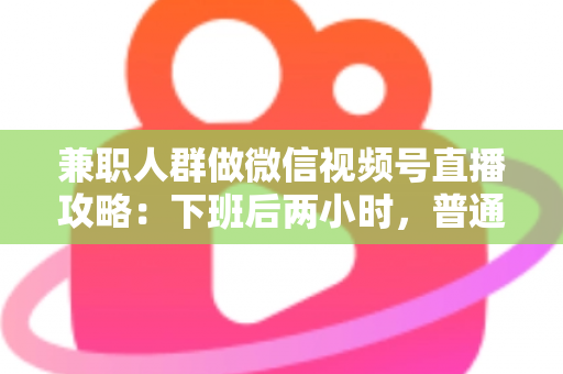 兼职人群做微信视频号直播攻略：下班后两小时，普通人也能开播变现的完整指南