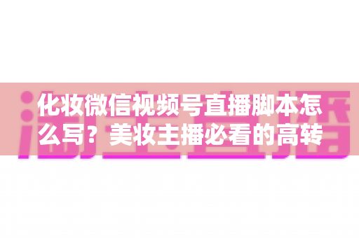 化妆微信视频号直播脚本怎么写？美妆主播必看的高转化直播全流程实战指南