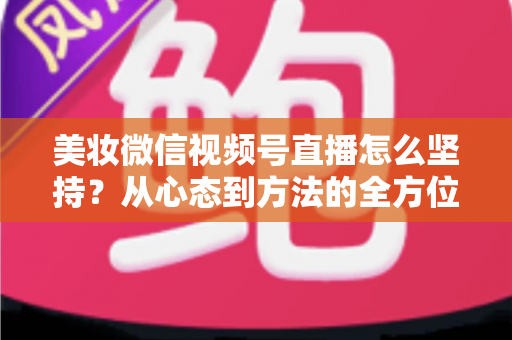 美妆微信视频号直播怎么坚持？从心态到方法的全方位长效运营指南