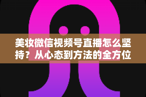 美妆微信视频号直播怎么坚持？从心态到方法的全方位长效运营指南