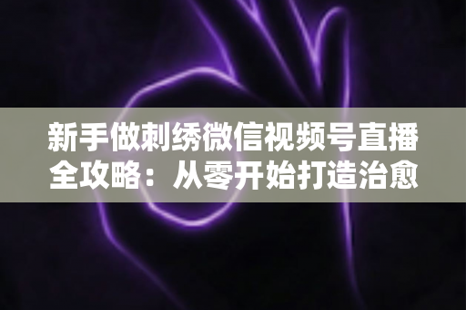 新手做刺绣微信视频号直播全攻略:从零开始打造治愈系手艺直播间 新手做刺绣微信视频号直播全攻略:从零开始打造治愈系手艺直播间