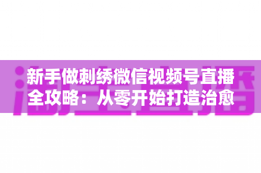 新手做刺绣微信视频号直播全攻略:从零开始打造治愈系手艺直播间 新手做刺绣微信视频号直播全攻略:从零开始打造治愈系手艺直播间