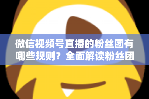 微信视频号直播的粉丝团有哪些规则？全面解读粉丝团规则与运营指南