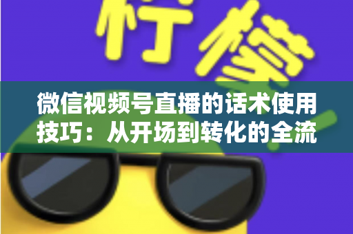 微信视频号直播的话术使用技巧：从开场到转化的全流程实战指南