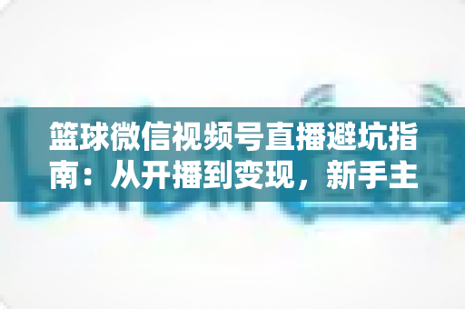 篮球微信视频号直播避坑指南：从开播到变现，新手主播必看的全方位避坑攻略
