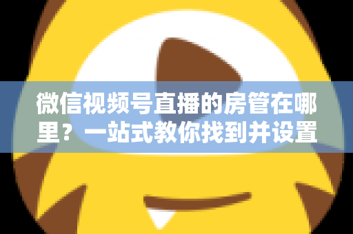 微信视频号直播的房管在哪里？一站式教你找到并设置直播间管理员