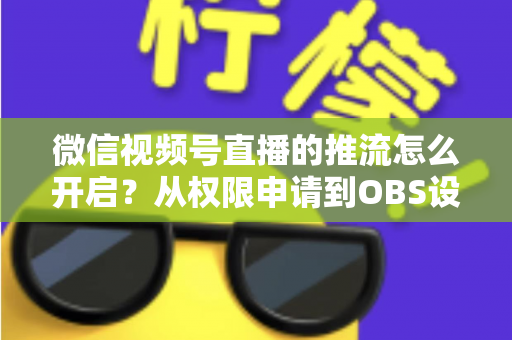 微信视频号直播的推流怎么开启？从权限申请到OBS设置的全流程实战指南