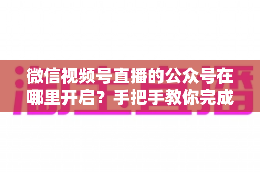 微信视频号直播的公众号在哪里开启？手把手教你完成绑定与直播设置全流程