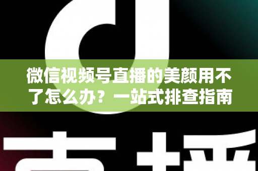 微信视频号直播的美颜用不了怎么办？一站式排查指南与实用解决方案全解析