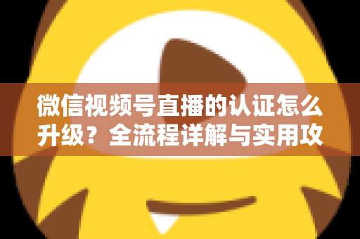 微信视频号直播的认证怎么升级？全流程详解与实用攻略，助你快速解锁更高直播权限