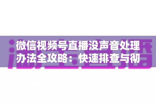 微信视频号直播没声音处理办法全攻略:快速排查与彻底解决方案 微信视频号直播没声音处理办法全攻略:快速排查与彻底解决方案