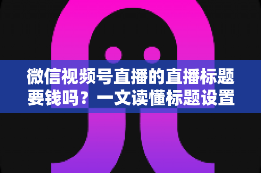 微信视频号直播的直播标题要钱吗？一文读懂标题设置规则与免费引流实战技巧
