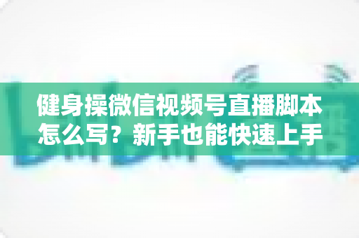 健身操微信视频号直播脚本怎么写？新手也能快速上手的高人气直播脚本撰写全攻略