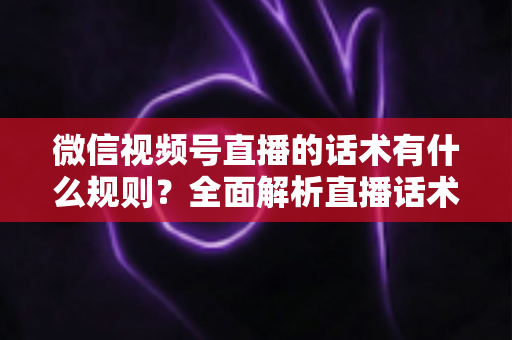 微信视频号直播的话术有什么规则？全面解析直播话术合规规范与实战应用指南