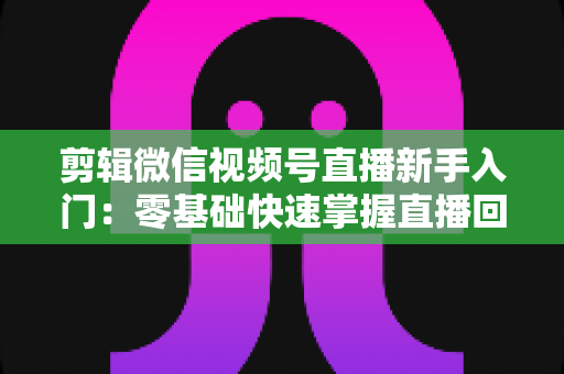 剪辑微信视频号直播新手入门：零基础快速掌握直播回放剪辑的完整指南