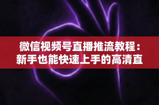 微信视频号直播推流教程：新手也能快速上手的高清直播全流程指南