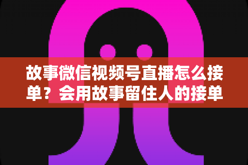 故事微信视频号直播怎么接单？会用故事留住人的接单实战全攻略