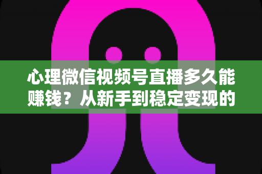 心理微信视频号直播多久能赚钱？从新手到稳定变现的时间线与实操指南