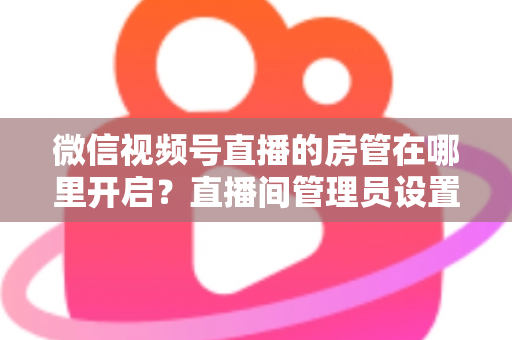 微信视频号直播的房管在哪里开启？直播间管理员设置全流程教程与运营技巧详解