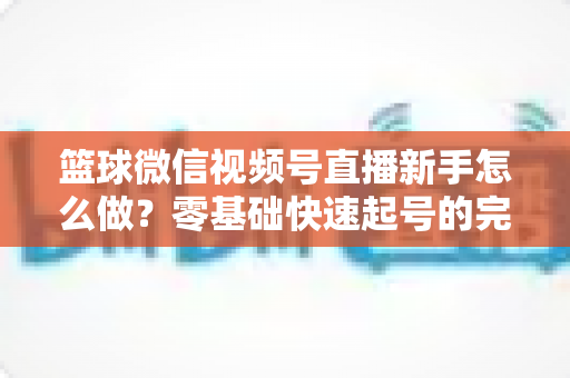 篮球微信视频号直播新手怎么做？零基础快速起号的完整实操指南