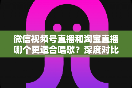 微信视频号直播和淘宝直播哪个更适合唱歌？深度对比分析帮你选对直播舞台