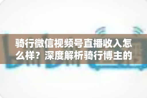 骑行微信视频号直播收入怎么样？深度解析骑行博主的赚钱潜力与变现路径