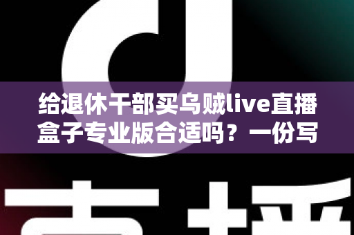 给退休干部买乌贼live直播盒子专业版合适吗？一份写给子女的实用选购指南