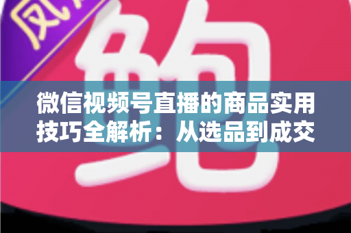 微信视频号直播的商品实用技巧全解析：从选品到成交的完整实战指南